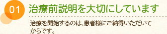 01 治療前説明を大切にしています 治療を開始するのは、患者様にご納得いただいてからです。