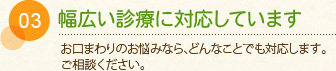 03 幅広い診療に対応しています お口の周りのことなら、どんなことでも対応します。ご相談ください。