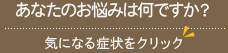 あなたのお悩みは何ですか？気になる症状をクリック
